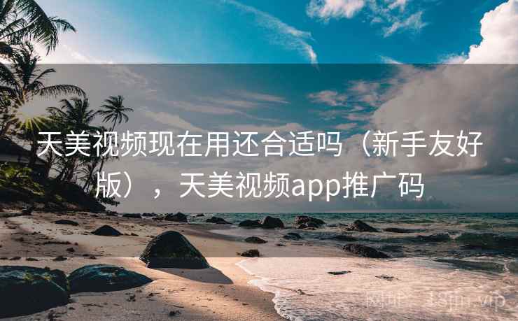 天美视频现在用还合适吗（新手友好版），天美视频app推广码