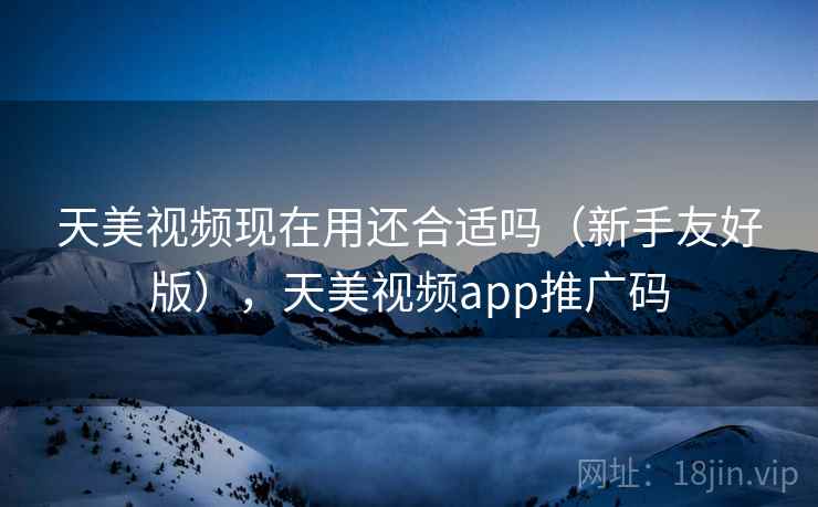 天美视频现在用还合适吗（新手友好版），天美视频app推广码