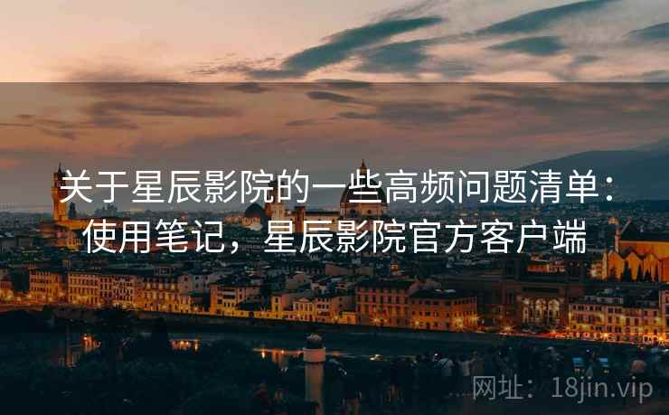 关于星辰影院的一些高频问题清单：使用笔记，星辰影院官方客户端