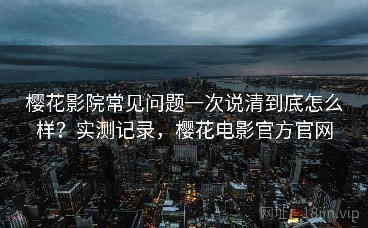 樱花影院常见问题一次说清到底怎么样?实测记录,樱花电影官方官网 樱花影院常见问题一次说清到底怎么样?实测记录,樱花电影官方官网