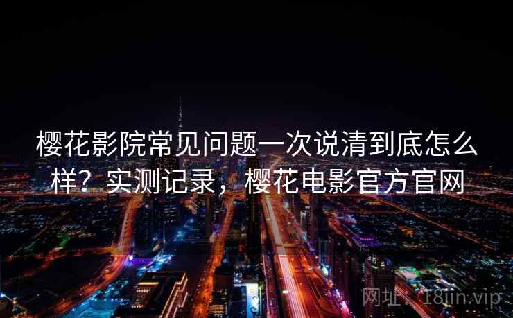 樱花影院常见问题一次说清到底怎么样？实测记录，樱花电影官方官网