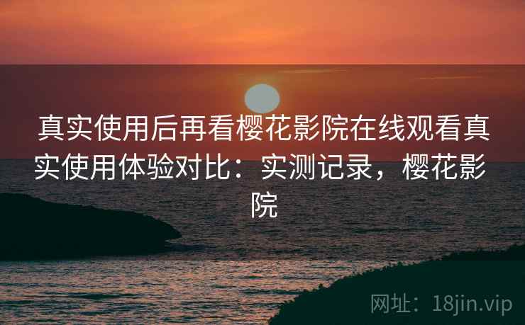 真实使用后再看樱花影院在线观看真实使用体验对比：实测记录，樱花影 院