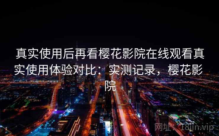 真实使用后再看樱花影院在线观看真实使用体验对比：实测记录，樱花影 院