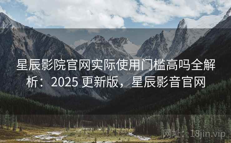 星辰影院官网实际使用门槛高吗全解析：2025 更新版，星辰影音官网
