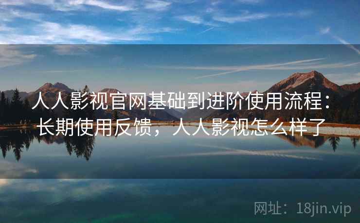 人人影视官网基础到进阶使用流程：长期使用反馈，人人影视怎么样了