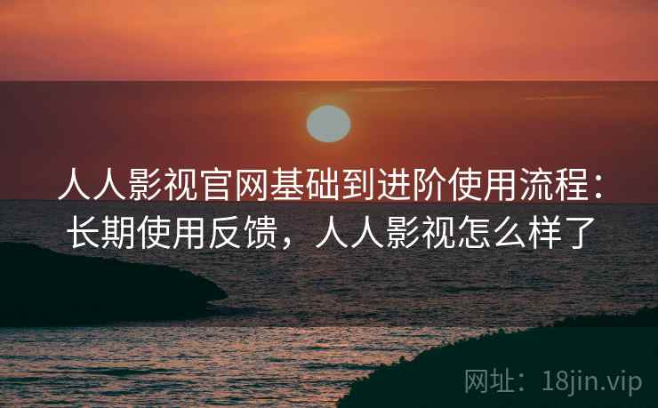 人人影视官网基础到进阶使用流程：长期使用反馈，人人影视怎么样了