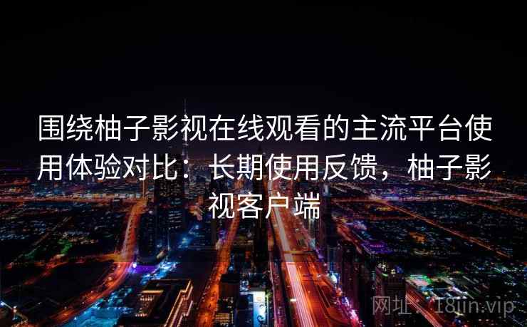 围绕柚子影视在线观看的主流平台使用体验对比:长期使用反馈,柚子影视客户端 围绕柚子影视在线观看的主流平台使用体验对比:长期使用反馈,柚子影视客户端