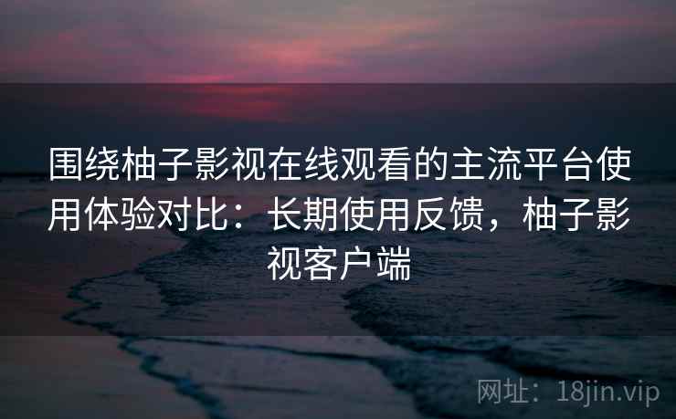 围绕柚子影视在线观看的主流平台使用体验对比：长期使用反馈，柚子影视客户端