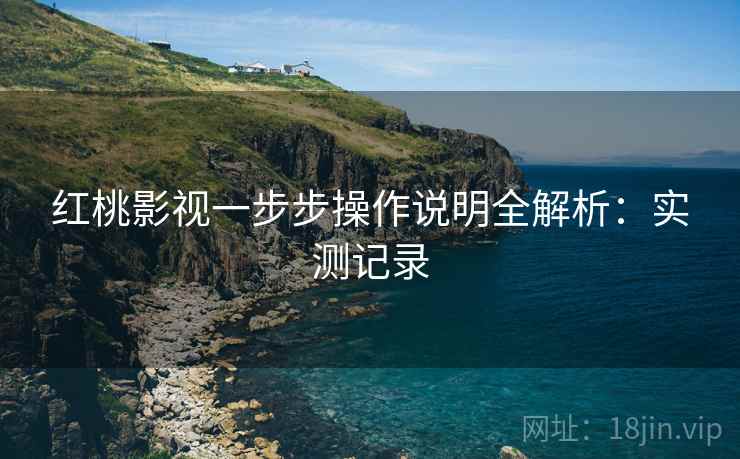红桃影视一步步操作说明全解析：实测记录
