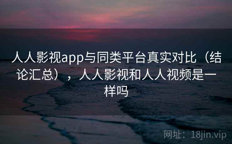 人人影视app与同类平台真实对比（结论汇总），人人影视和人人视频是一样吗