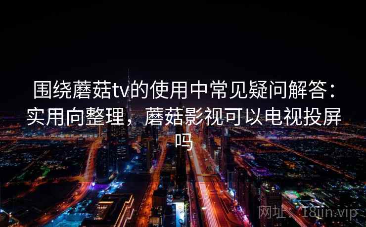 围绕蘑菇tv的使用中常见疑问解答：实用向整理，蘑菇影视可以电视投屏吗