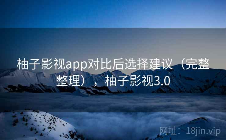 柚子影视app对比后选择建议（完整整理），柚子影视3.0