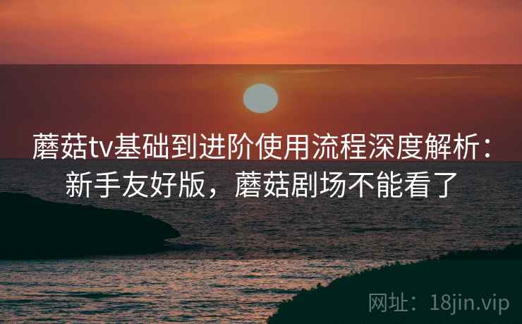 蘑菇tv基础到进阶使用流程深度解析：新手友好版，蘑菇剧场不能看了