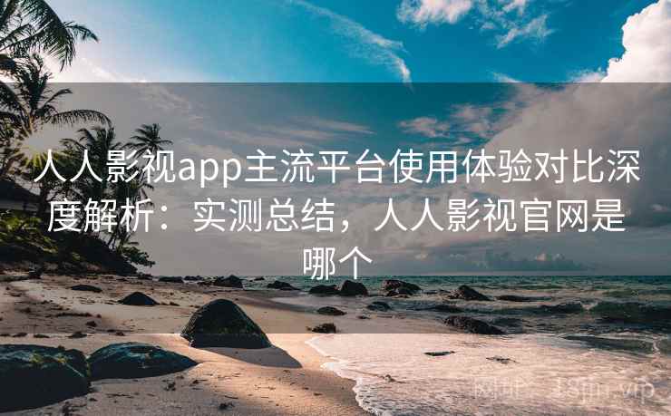 人人影视app主流平台使用体验对比深度解析：实测总结，人人影视官网是哪个