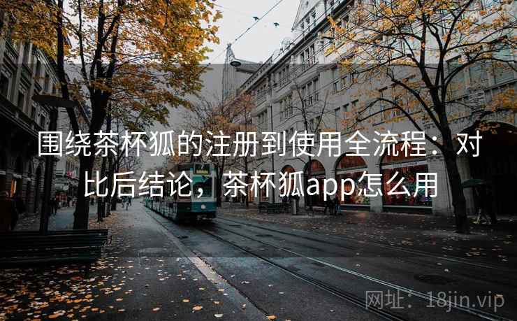 围绕茶杯狐的注册到使用全流程：对比后结论，茶杯狐app怎么用