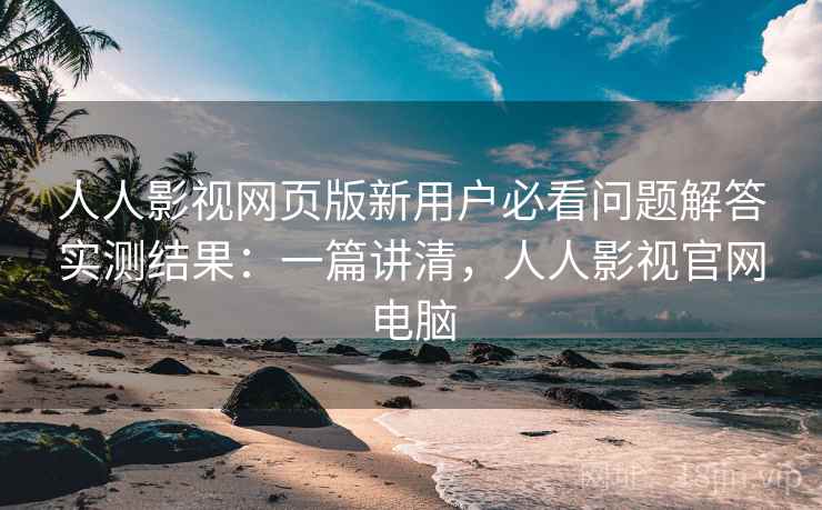人人影视网页版新用户必看问题解答实测结果：一篇讲清，人人影视官网电脑