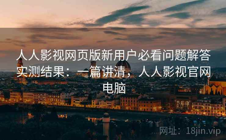 人人影视网页版新用户必看问题解答实测结果：一篇讲清，人人影视官网电脑