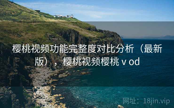 樱桃视频功能完整度对比分析（最新版），樱桃视频樱桃ⅴod
