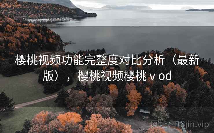 樱桃视频功能完整度对比分析（最新版），樱桃视频樱桃ⅴod