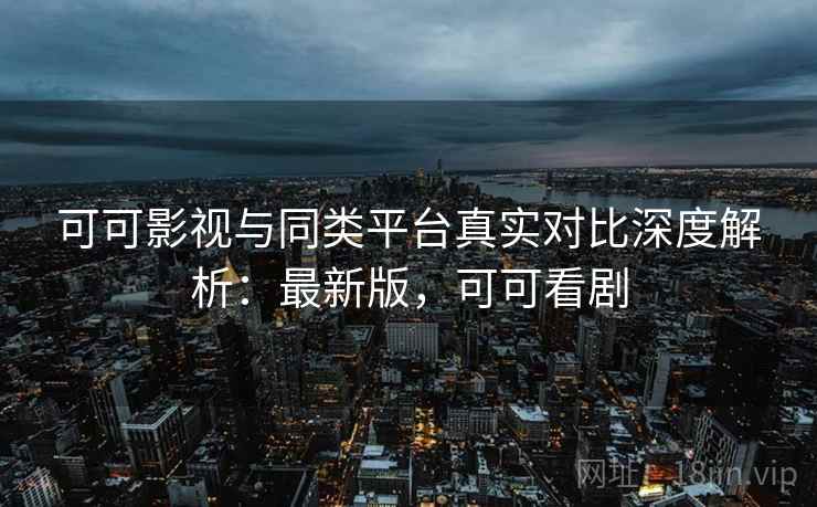 可可影视与同类平台真实对比深度解析：最新版，可可看剧