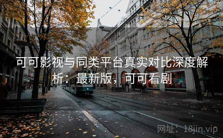 可可影视与同类平台真实对比深度解析：最新版，可可看剧