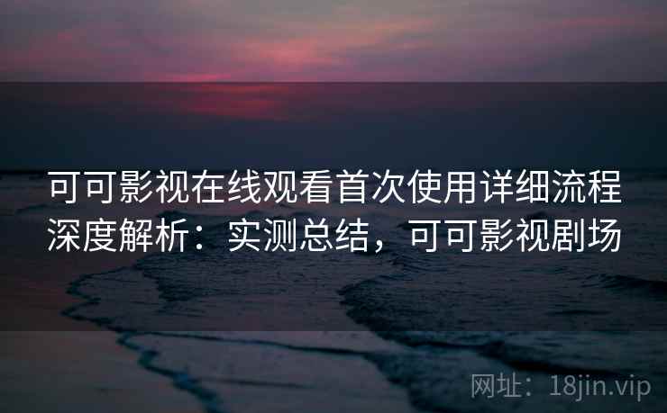 可可影视在线观看首次使用详细流程深度解析：实测总结，可可影视剧场
