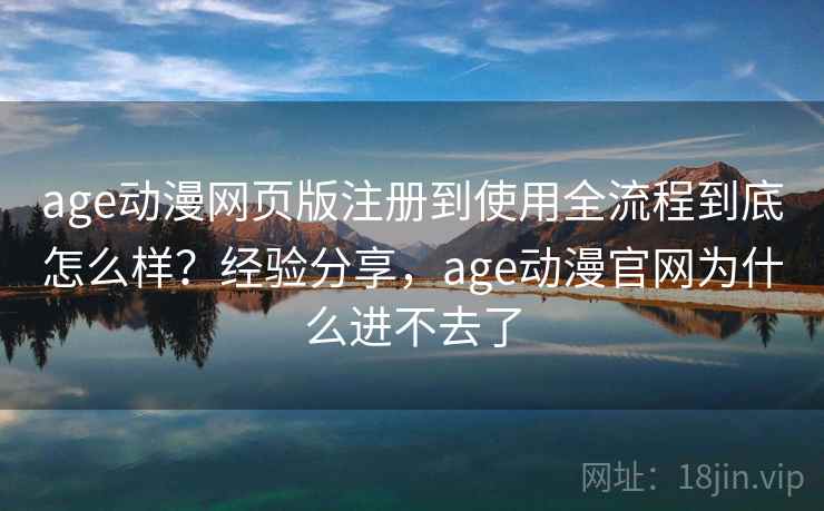 age动漫网页版注册到使用全流程到底怎么样？经验分享，age动漫官网为什么进不去了