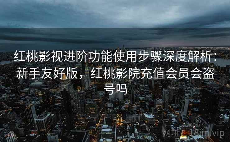 红桃影视进阶功能使用步骤深度解析：新手友好版，红桃影院充值会员会盗号吗