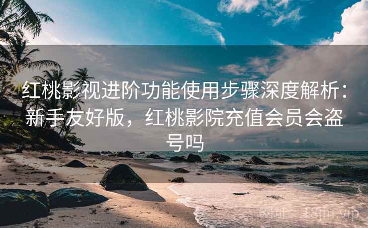 红桃影视进阶功能使用步骤深度解析：新手友好版，红桃影院充值会员会盗号吗