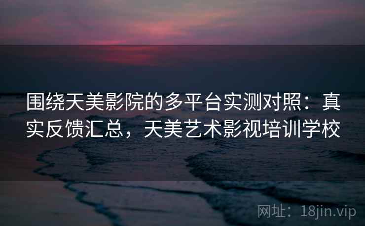 围绕天美影院的多平台实测对照：真实反馈汇总，天美艺术影视培训学校